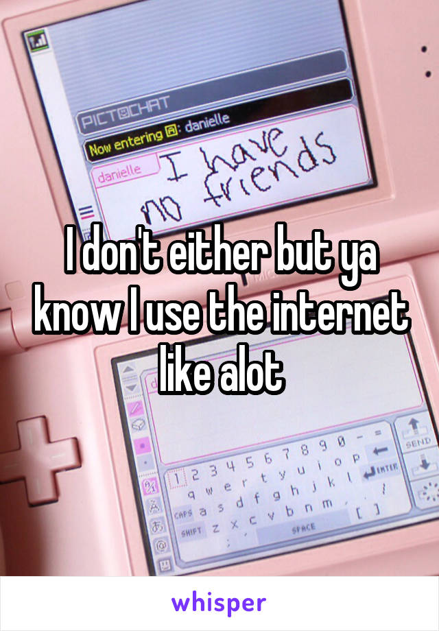 I don't either but ya know I use the internet like alot