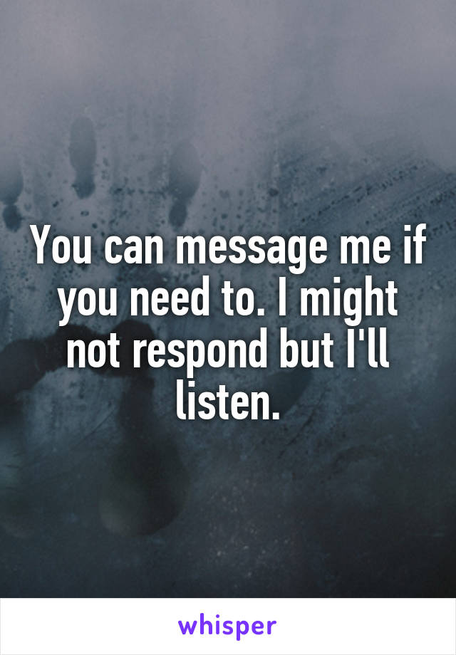 You can message me if you need to. I might not respond but I'll listen.