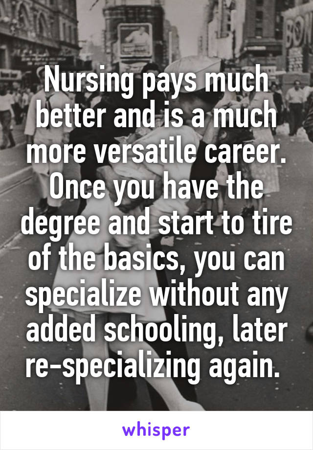 Nursing pays much better and is a much more versatile career. Once you have the degree and start to tire of the basics, you can specialize without any added schooling, later re-specializing again. 