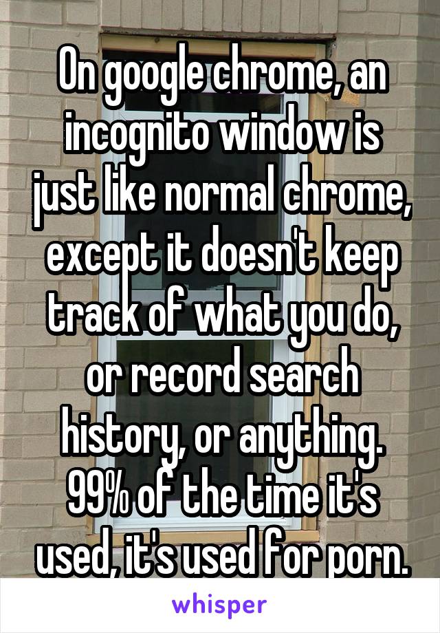 On google chrome, an incognito window is just like normal chrome, except it doesn't keep track of what you do, or record search history, or anything. 99% of the time it's used, it's used for porn.