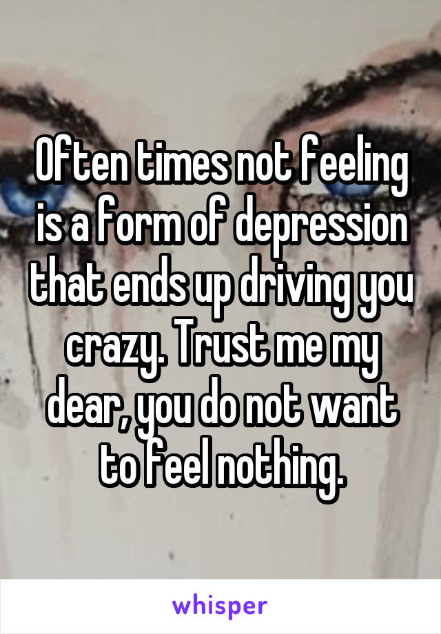 Often times not feeling is a form of depression that ends up driving you crazy. Trust me my dear, you do not want to feel nothing.