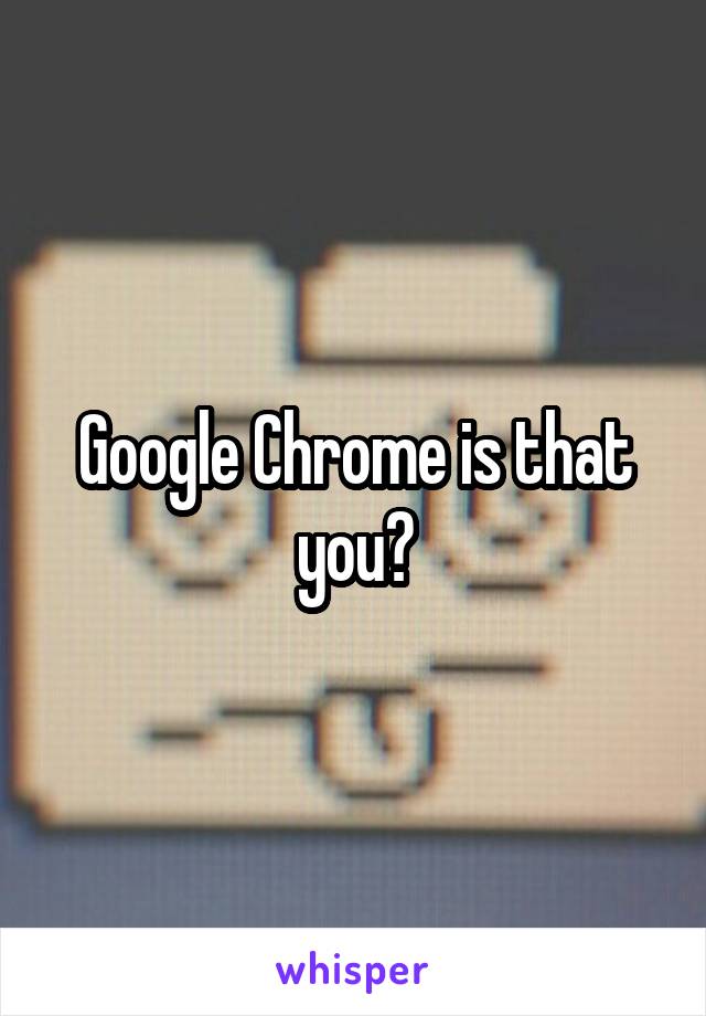 Google Chrome is that you?