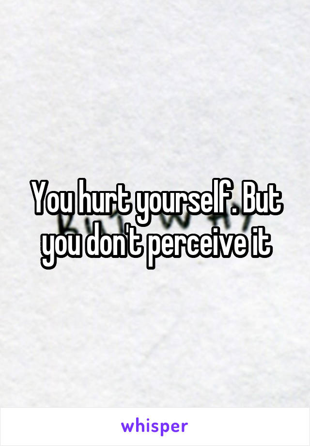 You hurt yourself. But you don't perceive it