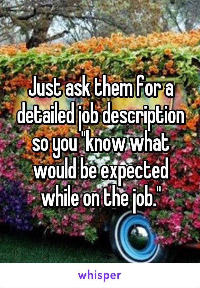 Just ask them for a detailed job description so you "know what would be expected while on the job."