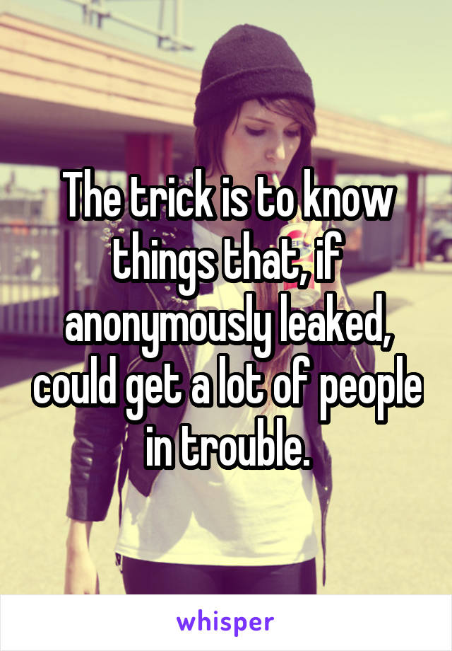 The trick is to know things that, if anonymously leaked, could get a lot of people in trouble.