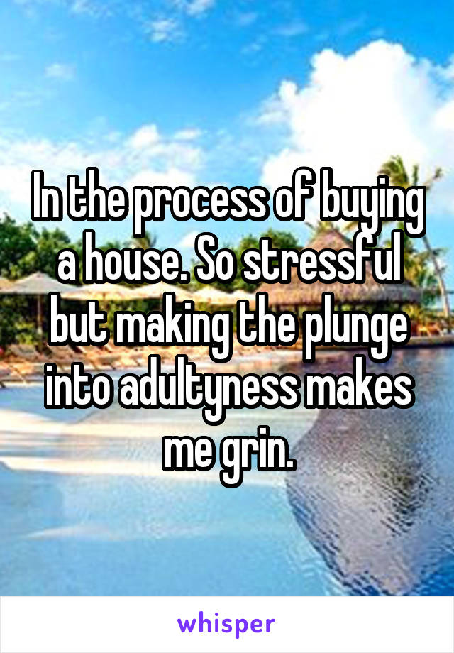 In the process of buying a house. So stressful but making the plunge into adultyness makes me grin.