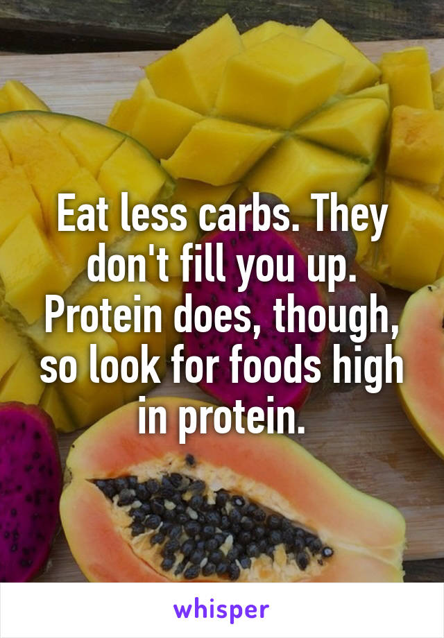 Eat less carbs. They don't fill you up. Protein does, though, so look for foods high in protein.