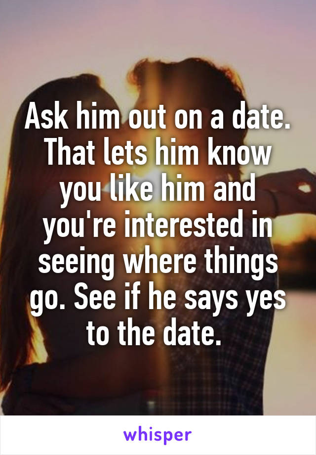 Ask him out on a date. That lets him know you like him and you're interested in seeing where things go. See if he says yes to the date. 