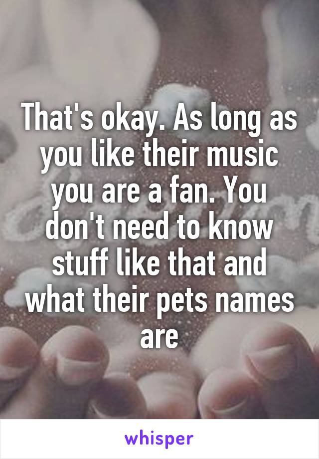 That's okay. As long as you like their music you are a fan. You don't need to know stuff like that and what their pets names are