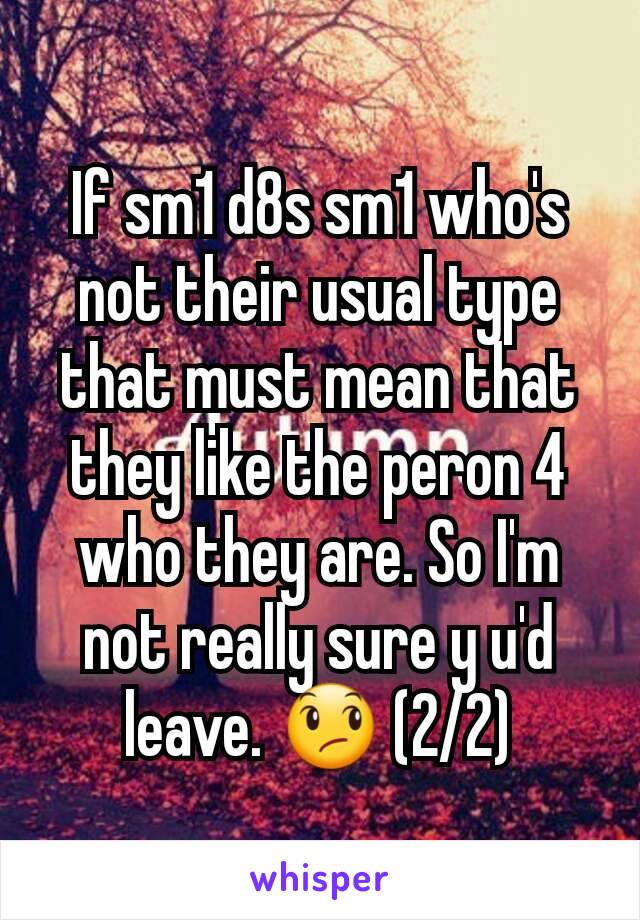 If sm1 d8s sm1 who's not their usual type that must mean that they like the peron 4 who they are. So I'm not really sure y u'd leave. 😞 (2/2)