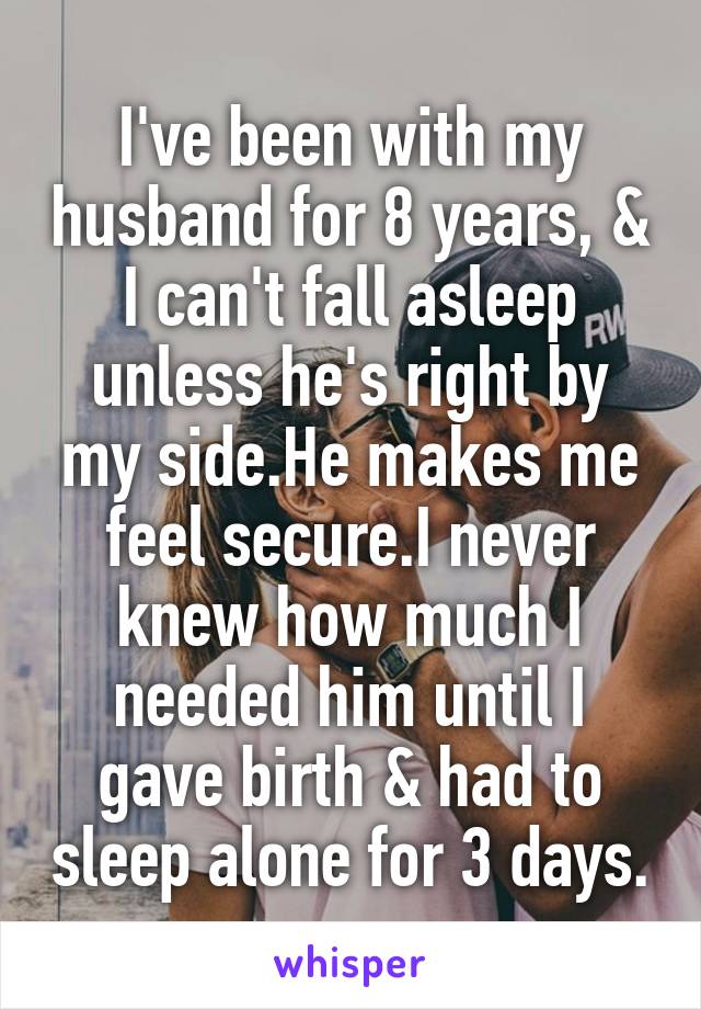 I've been with my husband for 8 years, & I can't fall asleep unless he's right by my side.He makes me feel secure.I never knew how much I needed him until I gave birth & had to sleep alone for 3 days.