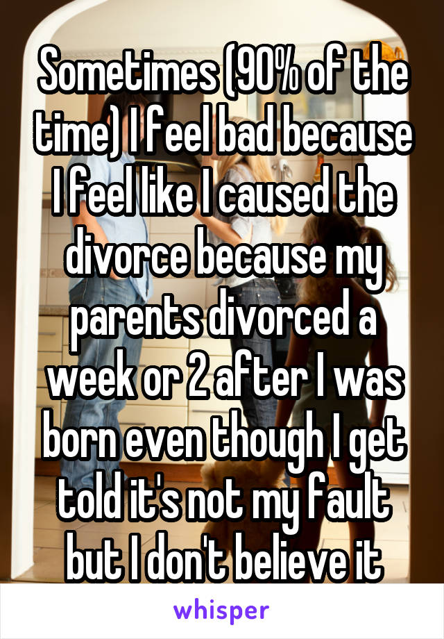 Sometimes (90% of the time) I feel bad because I feel like I caused the divorce because my parents divorced a week or 2 after I was born even though I get told it's not my fault but I don't believe it