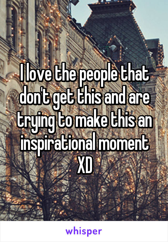 I love the people that don't get this and are trying to make this an inspirational moment XD