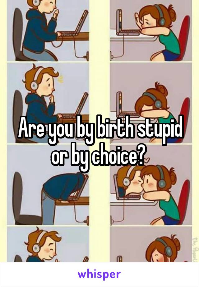 Are you by birth stupid or by choice? 