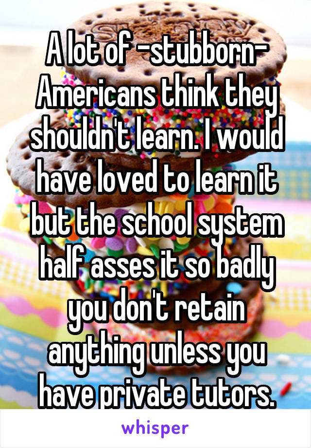 A lot of -stubborn- Americans think they shouldn't learn. I would have loved to learn it but the school system half asses it so badly you don't retain anything unless you have private tutors.