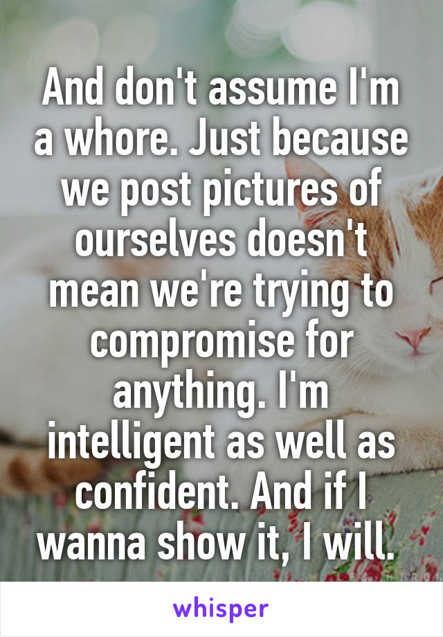 And don't assume I'm a whore. Just because we post pictures of ourselves doesn't mean we're trying to compromise for anything. I'm intelligent as well as confident. And if I wanna show it, I will. 
