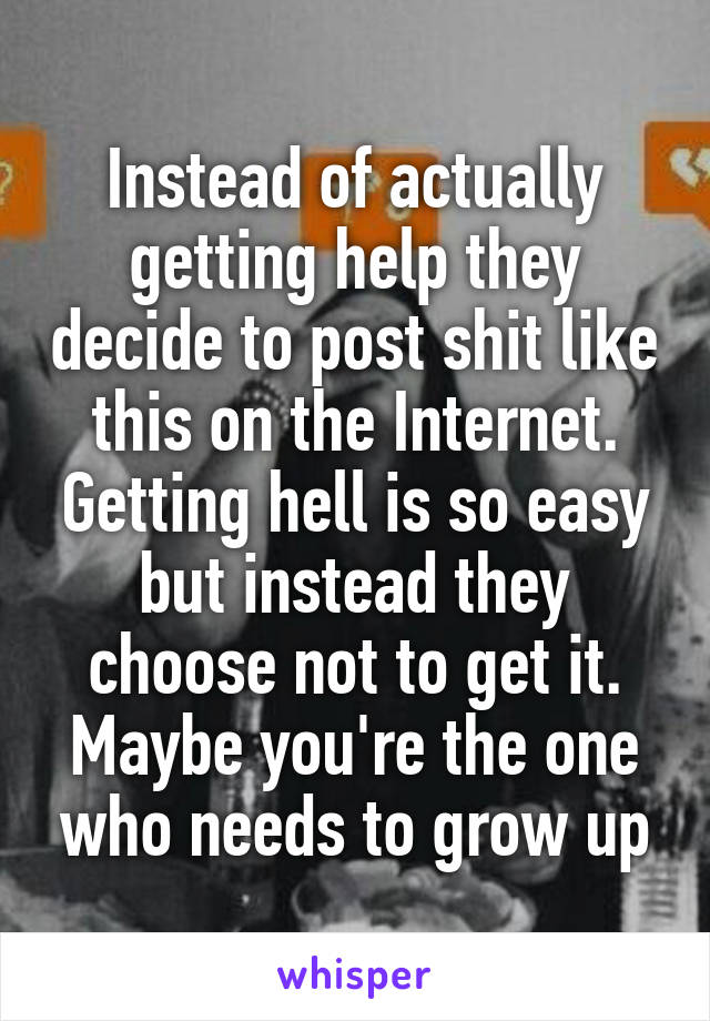Instead of actually getting help they decide to post shit like this on the Internet. Getting hell is so easy but instead they choose not to get it. Maybe you're the one who needs to grow up