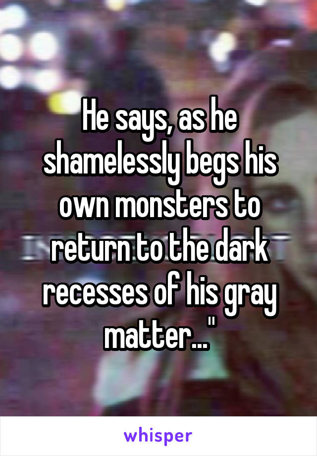 He says, as he shamelessly begs his own monsters to return to the dark recesses of his gray matter..."