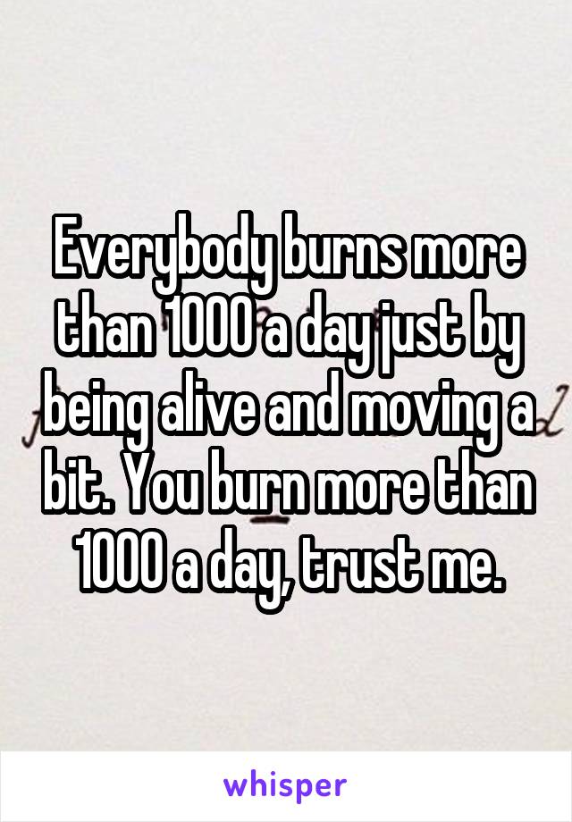 Everybody burns more than 1000 a day just by being alive and moving a bit. You burn more than 1000 a day, trust me.