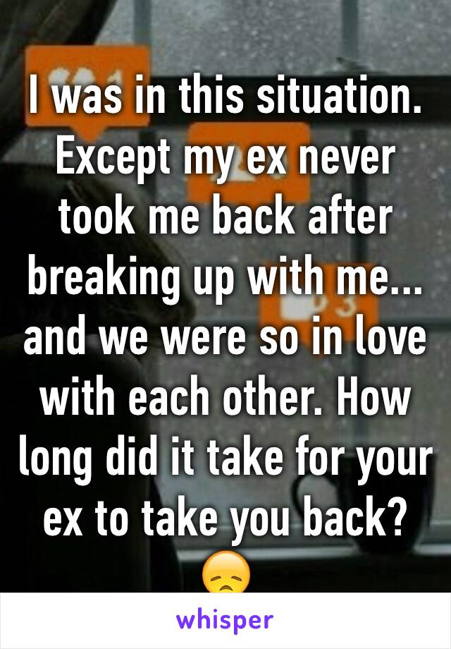 I was in this situation. Except my ex never took me back after breaking up with me... and we were so in love with each other. How long did it take for your ex to take you back? 😞