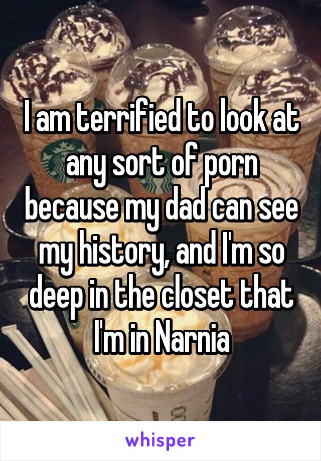 I am terrified to look at any sort of porn because my dad can see my history, and I'm so deep in the closet that I'm in Narnia