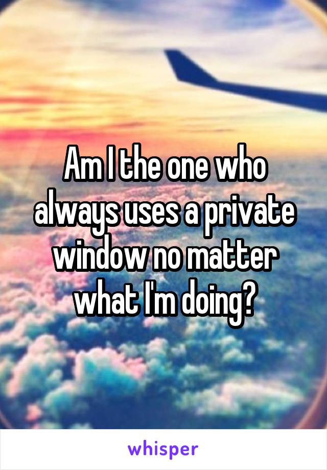 Am I the one who always uses a private window no matter what I'm doing?