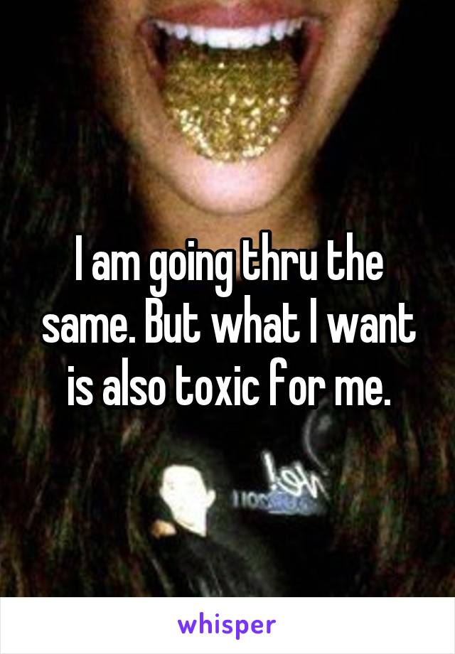 I am going thru the same. But what I want is also toxic for me.