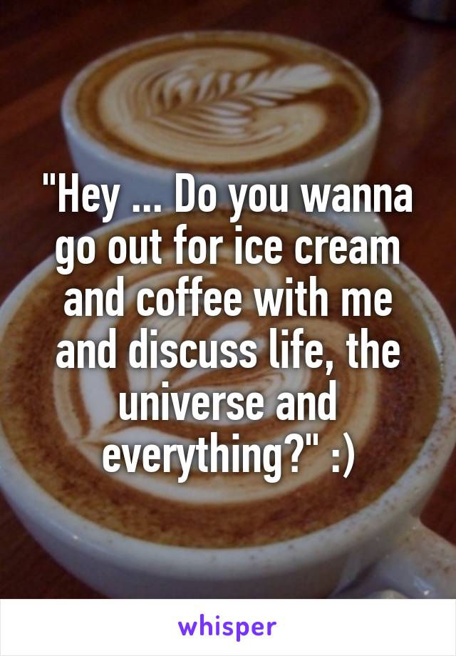 "Hey ... Do you wanna go out for ice cream and coffee with me and discuss life, the universe and everything?" :)