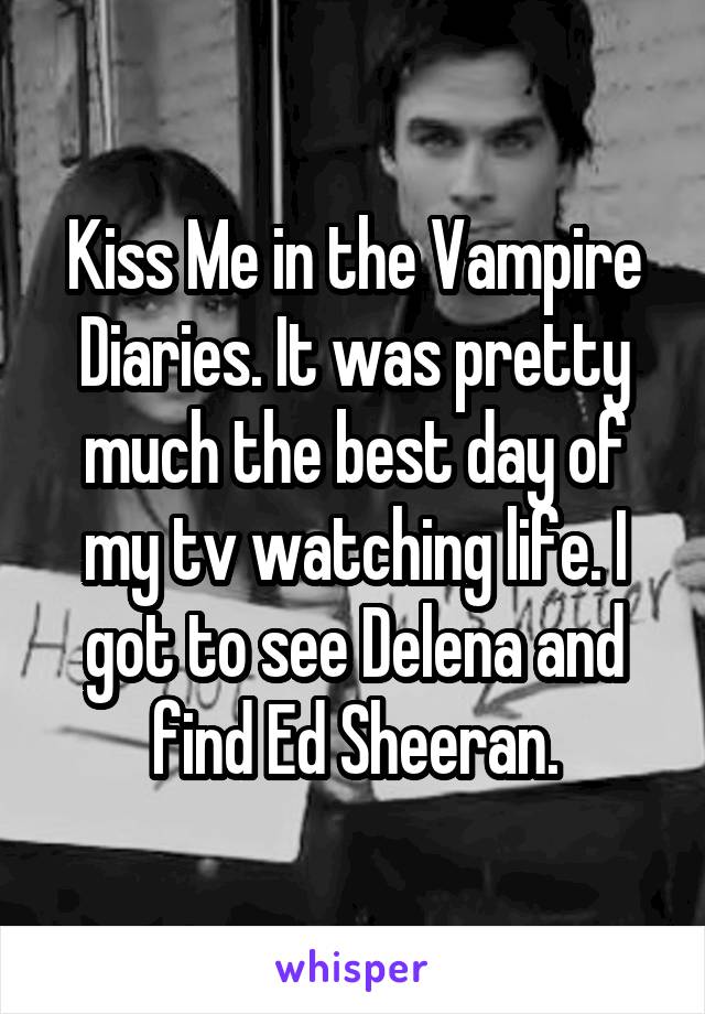 Kiss Me in the Vampire Diaries. It was pretty much the best day of my tv watching life. I got to see Delena and find Ed Sheeran.