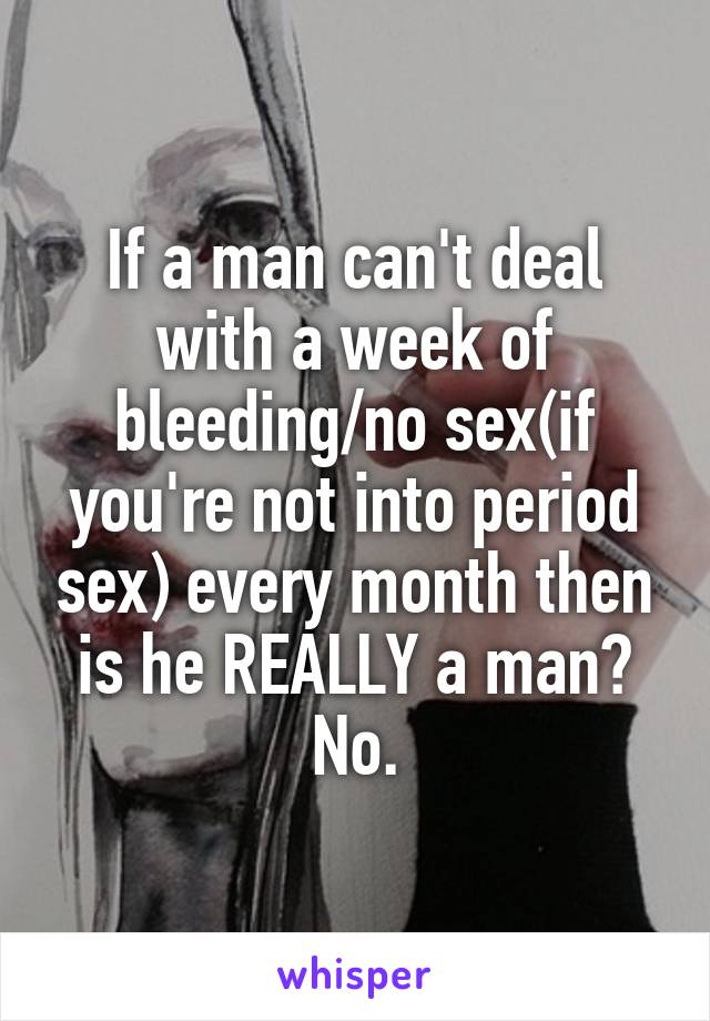 If a man can't deal with a week of bleeding/no sex(if you're not into period sex) every month then is he REALLY a man? No.