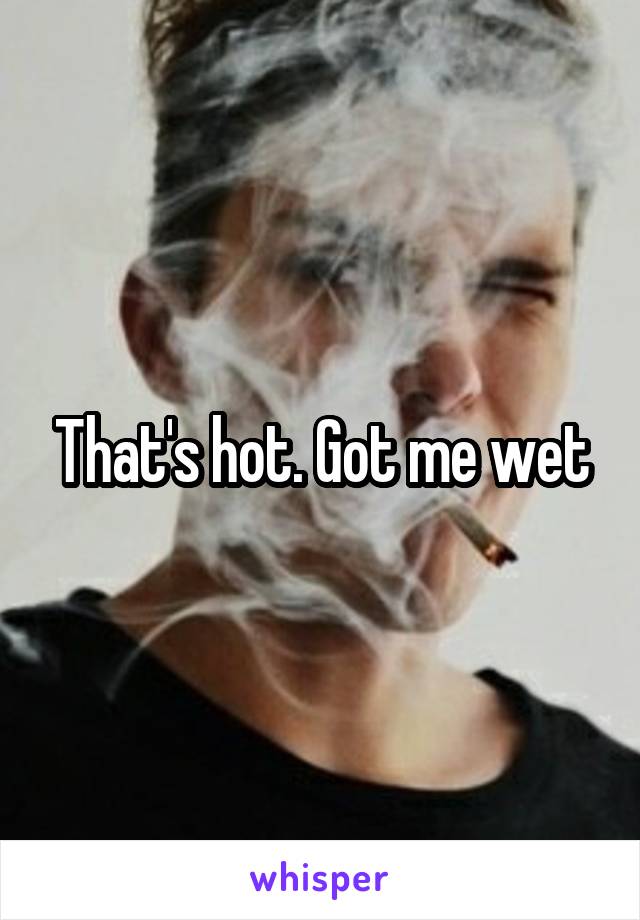 That's hot. Got me wet