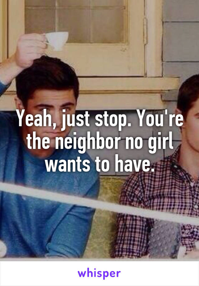 Yeah, just stop. You're the neighbor no girl wants to have.