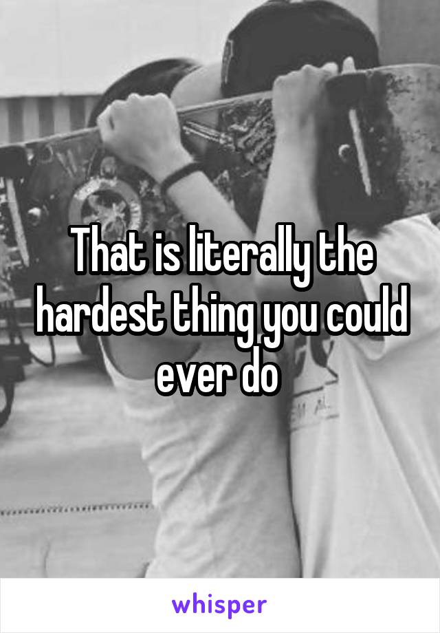 That is literally the hardest thing you could ever do 