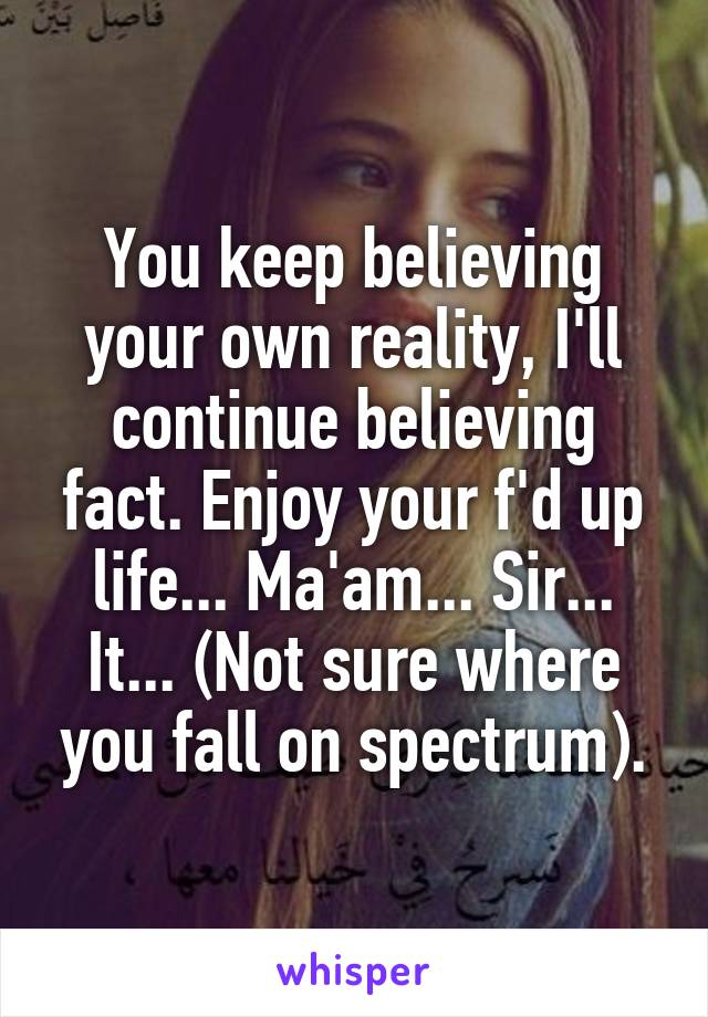 You keep believing your own reality, I'll continue believing fact. Enjoy your f'd up life... Ma'am... Sir... It... (Not sure where you fall on spectrum).