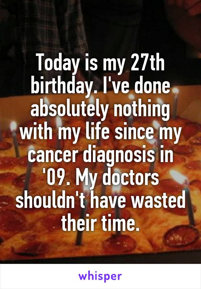 Today is my 27th birthday. I've done absolutely nothing with my life since my cancer diagnosis in '09. My doctors shouldn't have wasted their time.