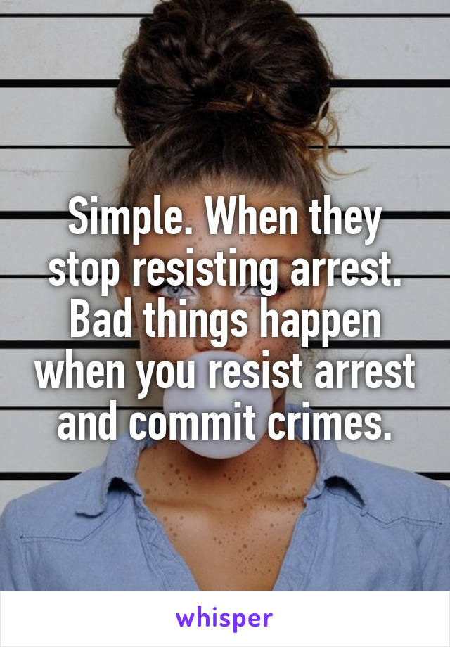 Simple. When they stop resisting arrest. Bad things happen when you resist arrest and commit crimes.