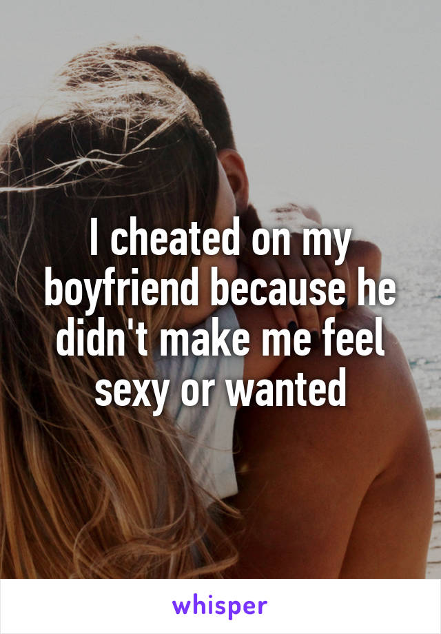 I cheated on my boyfriend because he didn't make me feel sexy or wanted
