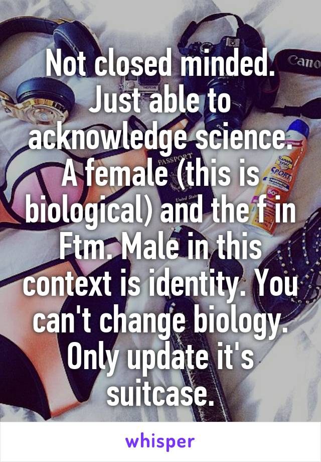 Not closed minded. Just able to acknowledge science. A female (this is biological) and the f in Ftm. Male in this context is identity. You can't change biology. Only update it's suitcase.