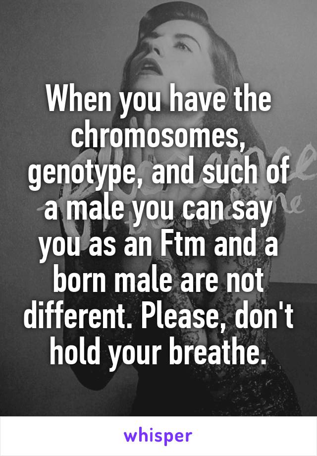 When you have the chromosomes, genotype, and such of a male you can say you as an Ftm and a born male are not different. Please, don't hold your breathe.