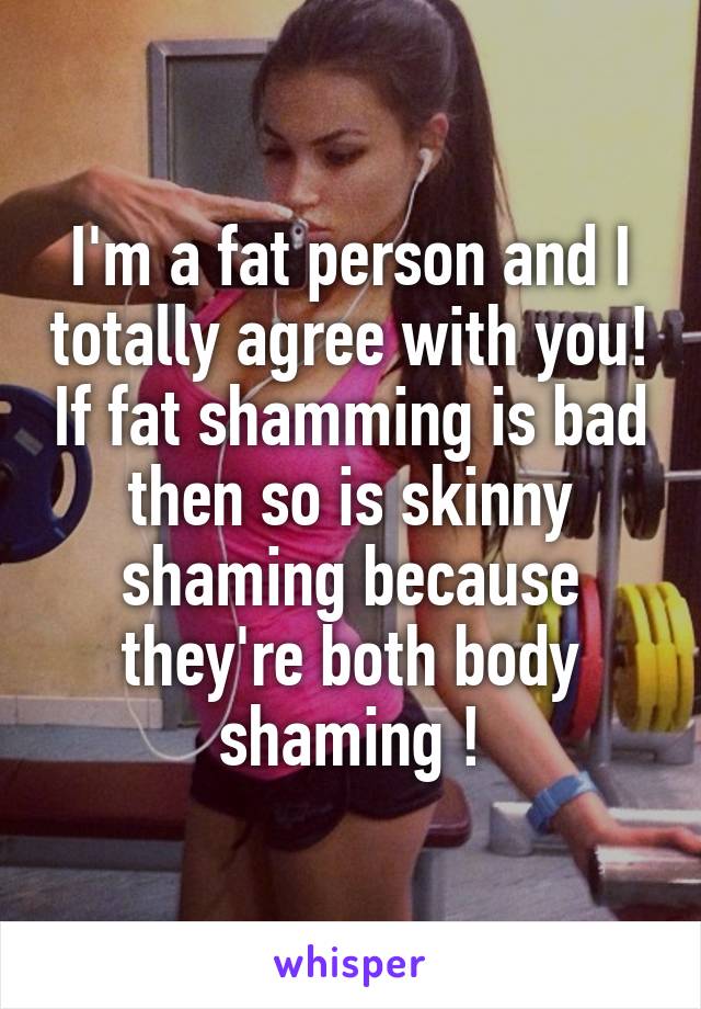 I'm a fat person and I totally agree with you! If fat shamming is bad then so is skinny shaming because they're both body shaming !