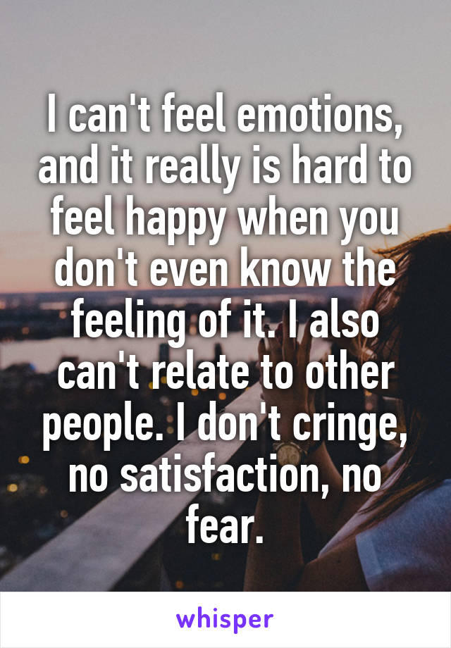 I can't feel emotions, and it really is hard to feel happy when you don't even know the feeling of it. I also can't relate to other people. I don't cringe, no satisfaction, no fear.