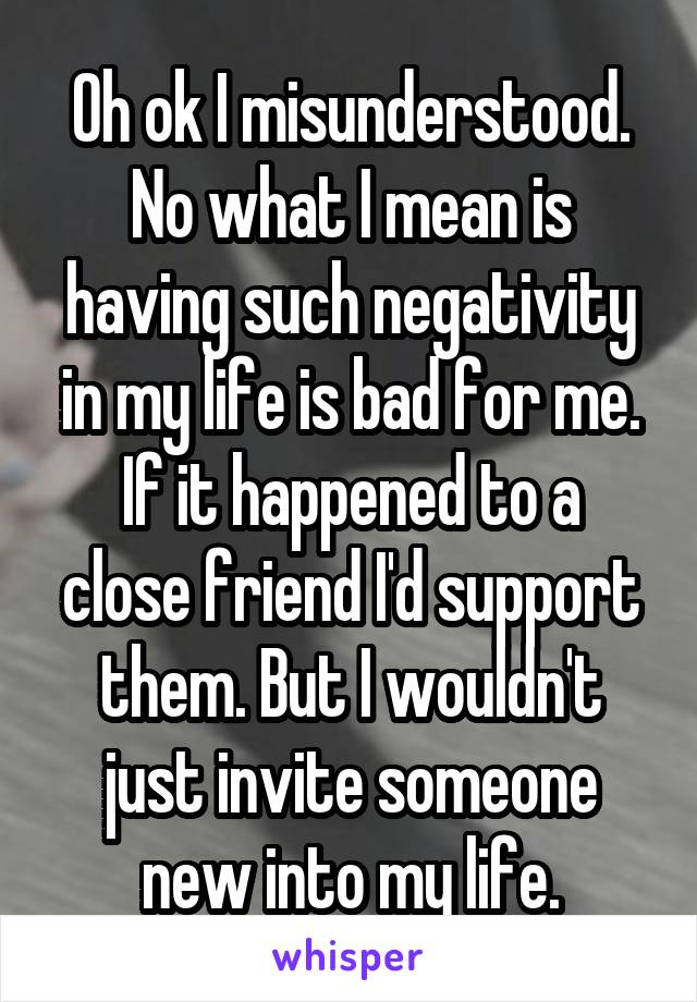 Oh ok I misunderstood.
No what I mean is having such negativity in my life is bad for me.
If it happened to a close friend I'd support them. But I wouldn't just invite someone new into my life.