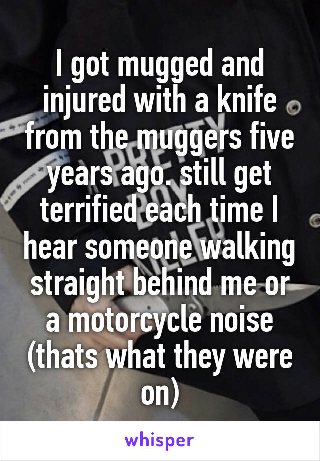 I got mugged and injured with a knife from the muggers five years ago. still get terrified each time I hear someone walking straight behind me or a motorcycle noise (thats what they were on)