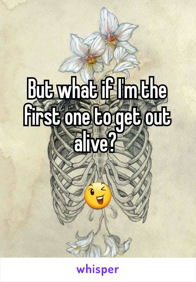 But what if I'm the first one to get out alive? 

😉