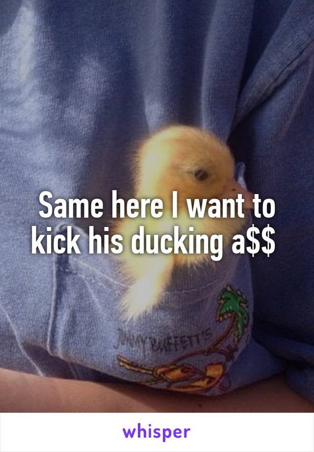 Same here I want to kick his ducking a$$ 