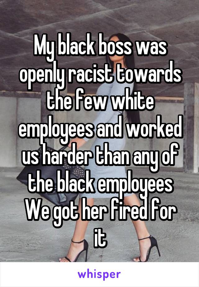 My black boss was openly racist towards the few white employees and worked us harder than any of the black employees
We got her fired for it