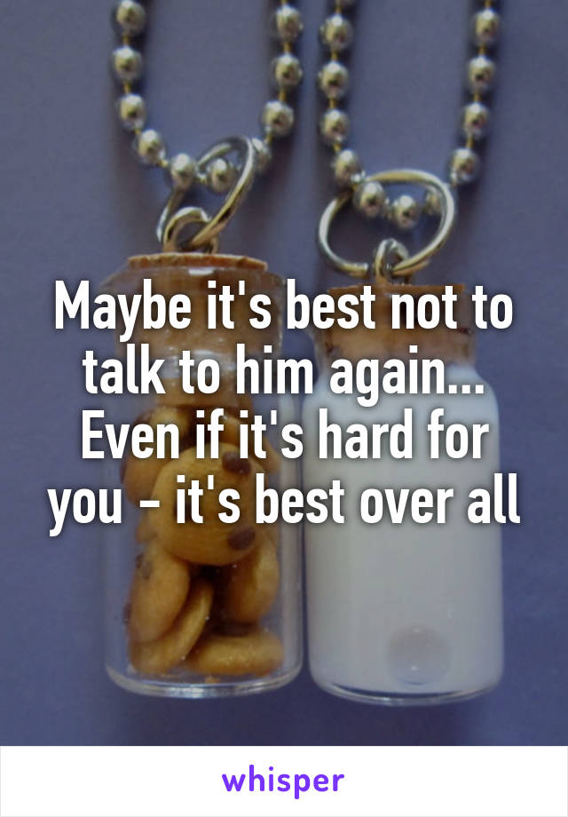 Maybe it's best not to talk to him again... Even if it's hard for you - it's best over all