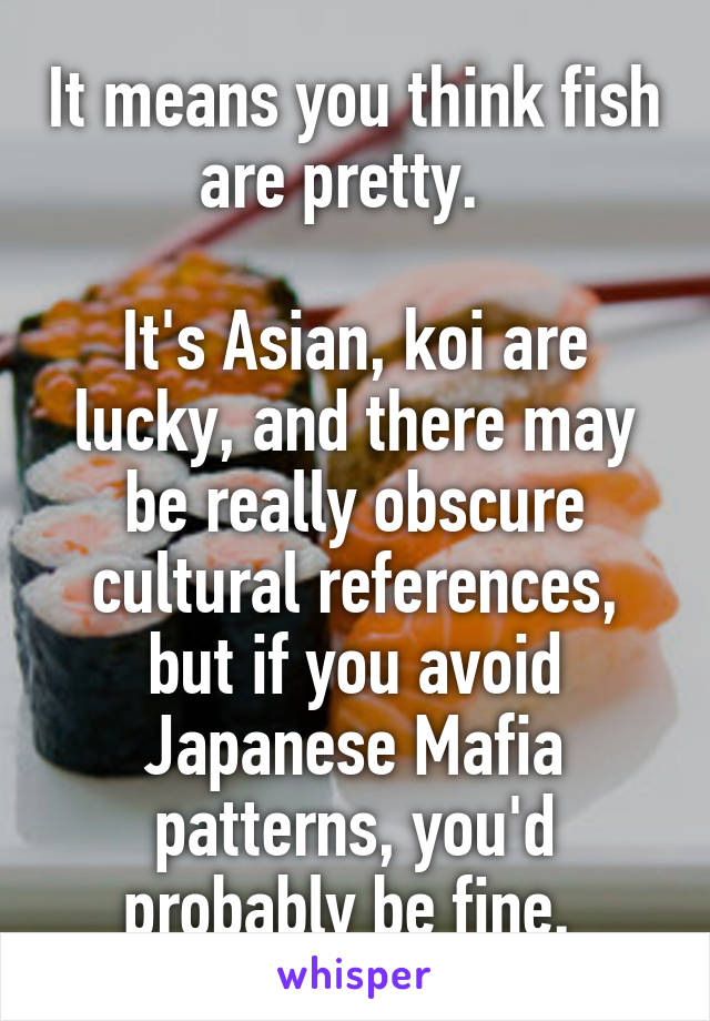 It means you think fish are pretty.  

It's Asian, koi are lucky, and there may be really obscure cultural references, but if you avoid Japanese Mafia patterns, you'd probably be fine. 