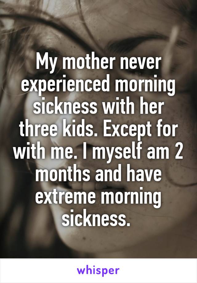 My mother never experienced morning sickness with her three kids. Except for with me. I myself am 2 months and have extreme morning sickness. 