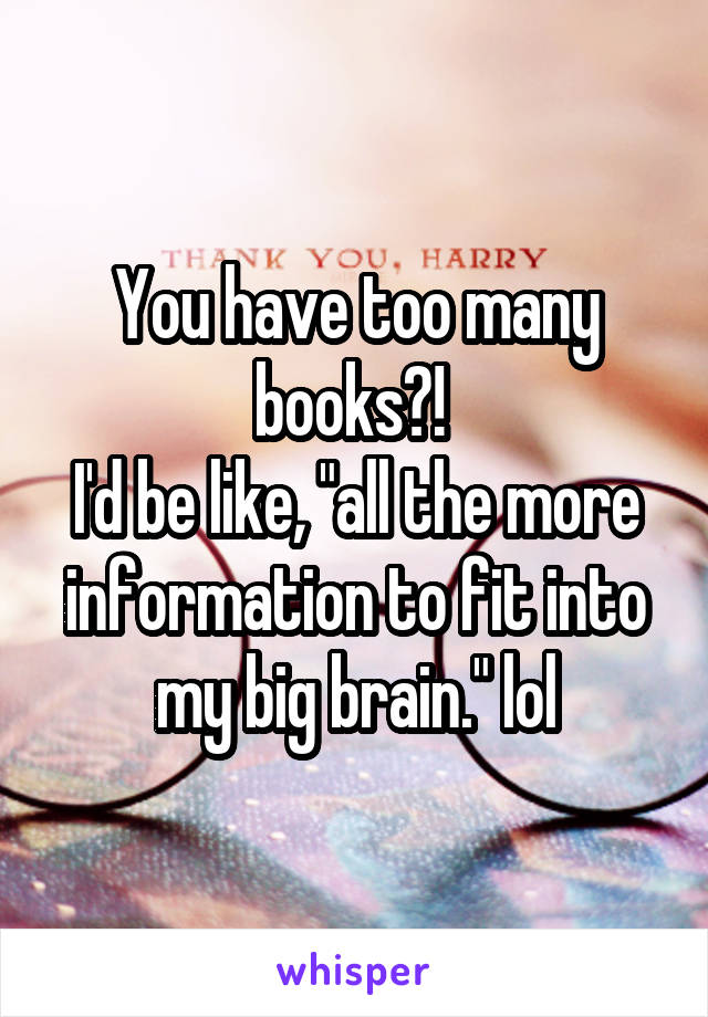 You have too many books?! 
I'd be like, "all the more information to fit into my big brain." lol